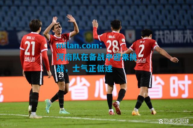 河南队在备战中迎来挑战，士气正低迷