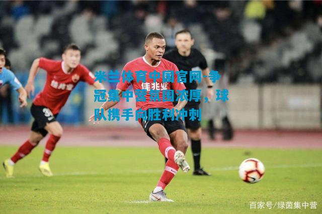 争冠集中营氛围浓厚，球队携手向胜利冲刺